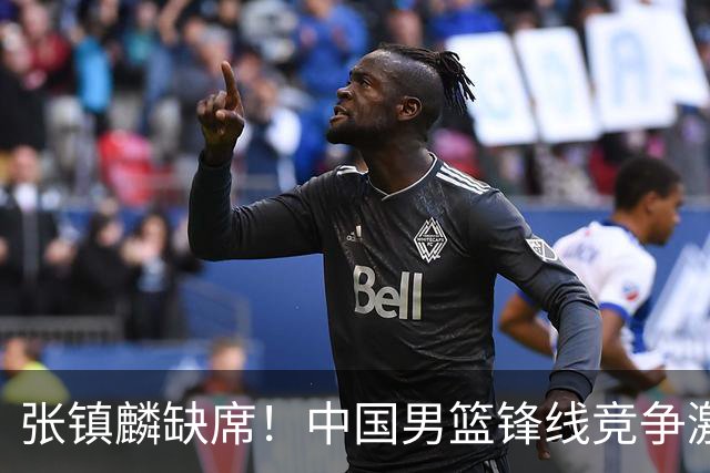 张镇麟缺席！中国男篮锋线竞争激烈 王俊杰异军突起引关注